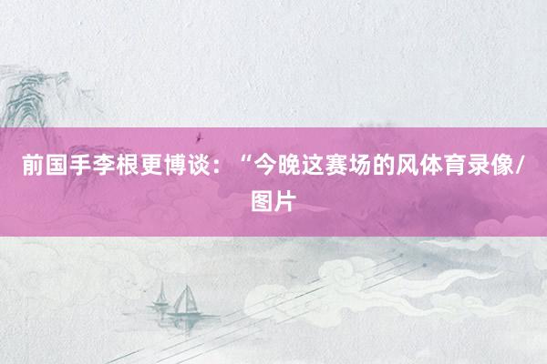 前国手李根更博谈：“今晚这赛场的风体育录像/图片