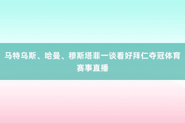 马特乌斯、哈曼、穆斯塔菲一谈看好拜仁夺冠体育赛事直播