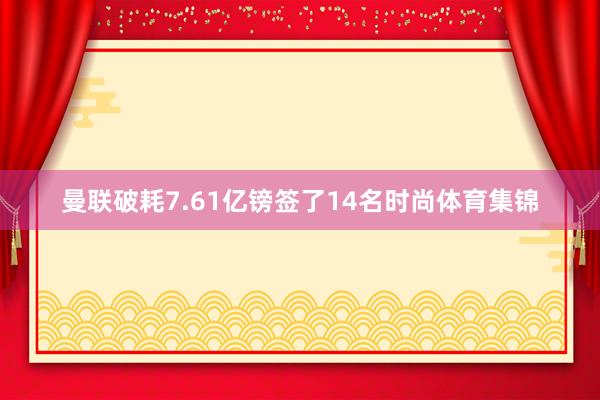 曼联破耗7.61亿镑签了14名时尚体育集锦