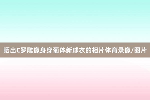 晒出C罗雕像身穿葡体新球衣的相片体育录像/图片