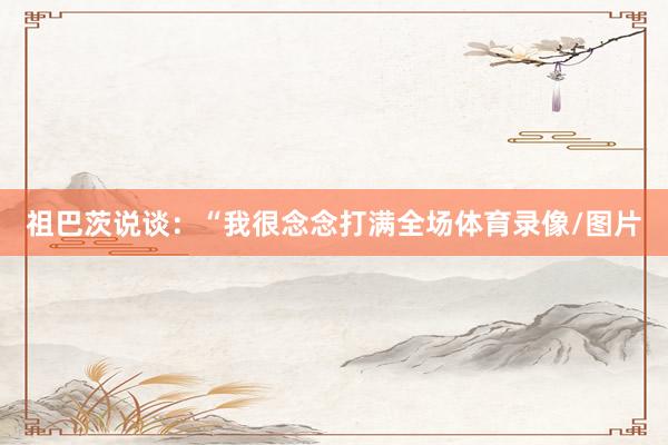 祖巴茨说谈:“我很念念打满全场体育录像/图片