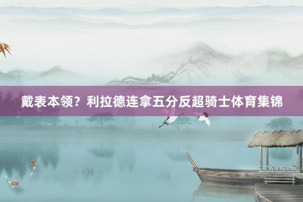 戴表本领？利拉德连拿五分反超骑士体育集锦