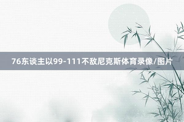 76东谈主以99-111不敌尼克斯体育录像/图片