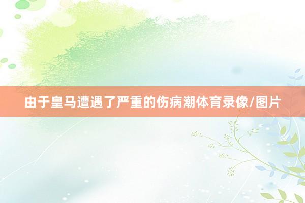 由于皇马遭遇了严重的伤病潮体育录像/图片