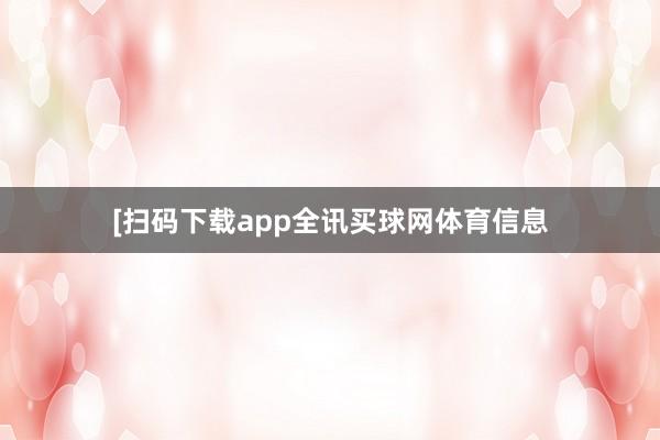 　　　　[扫码下载app全讯买球网体育信息