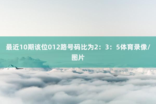 最近10期该位012路号码比为2：3：5体育录像/图片