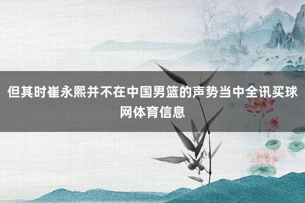 但其时崔永熙并不在中国男篮的声势当中全讯买球网体育信息
