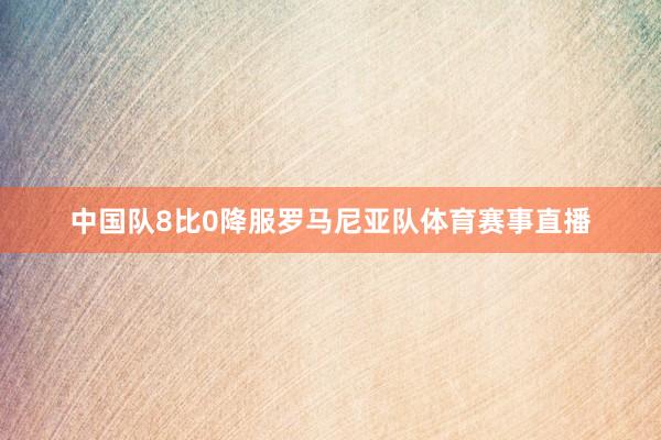 中国队8比0降服罗马尼亚队体育赛事直播