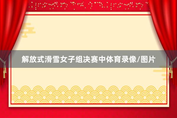 解放式滑雪女子组决赛中体育录像/图片