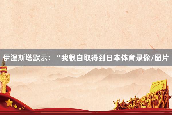 伊涅斯塔默示：“我很自取得到日本体育录像/图片