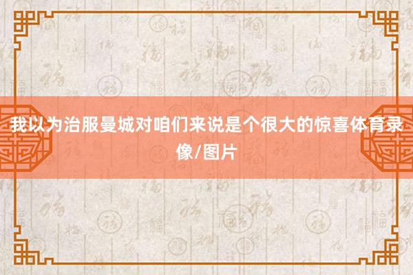 我以为治服曼城对咱们来说是个很大的惊喜体育录像/图片