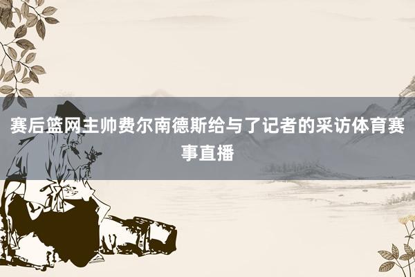 赛后篮网主帅费尔南德斯给与了记者的采访体育赛事直播