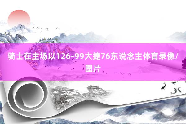 骑士在主场以126-99大捷76东说念主体育录像/图片