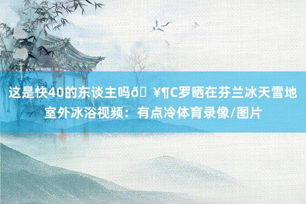 这是快40的东谈主吗🥶C罗晒在芬兰冰天雪地室外冰浴视频：有点冷体育录像/图片