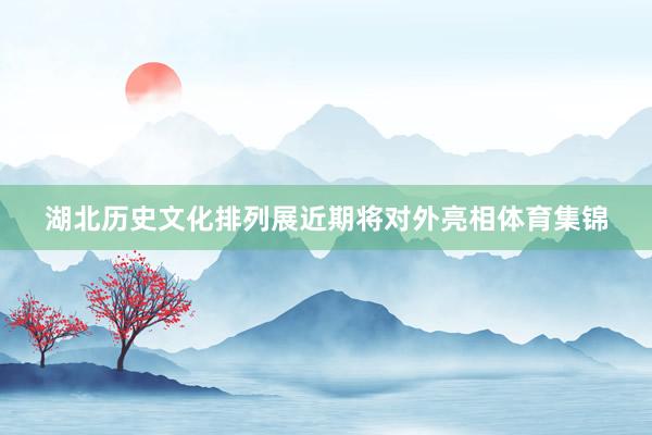 湖北历史文化排列展近期将对外亮相体育集锦
