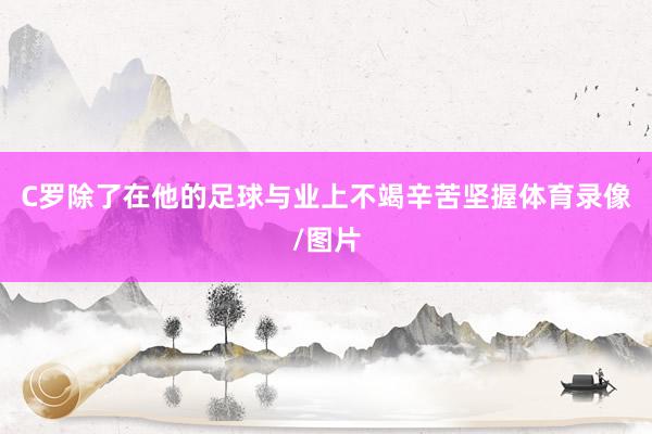 C罗除了在他的足球与业上不竭辛苦坚握体育录像/图片
