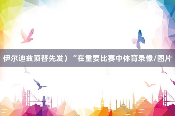 伊尔迪兹顶替先发）“在重要比赛中体育录像/图片