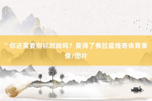 ”你还需要别称时尚吗？莫得了弗拉霍维奇体育录像/图片