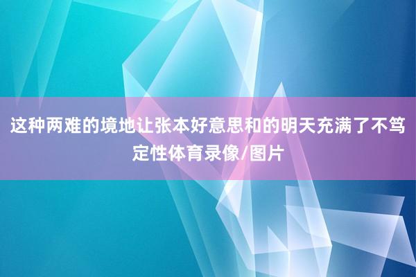 这种两难的境地让张本好意思和的明天充满了不笃定性体育录像/图片