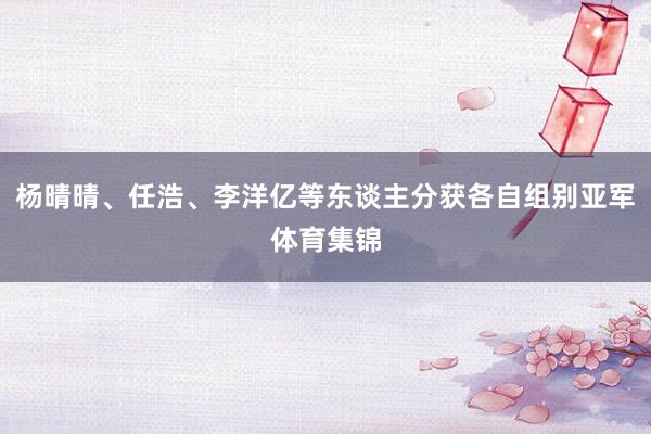 杨晴晴、任浩、李洋亿等东谈主分获各自组别亚军体育集锦