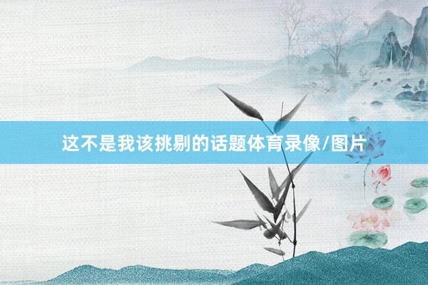 这不是我该挑剔的话题体育录像/图片