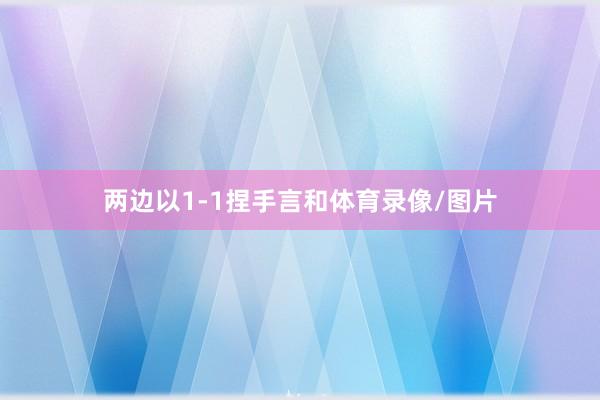 两边以1-1捏手言和体育录像/图片
