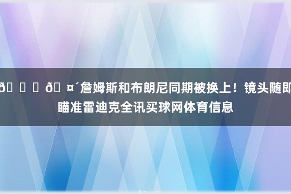 👑🤴詹姆斯和布朗尼同期被换上！镜头随即瞄准雷迪克全讯买球网体育信息