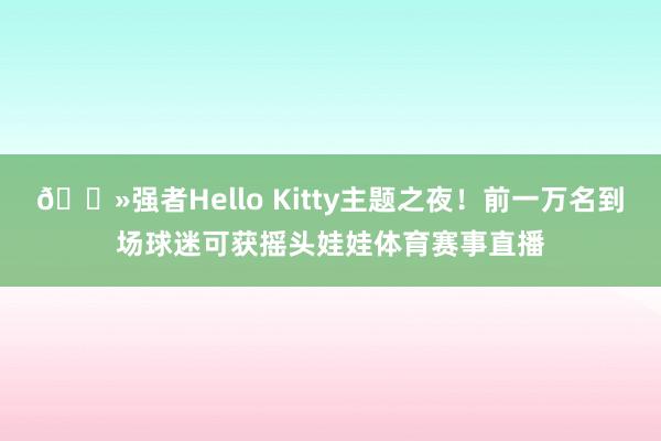 😻强者Hello Kitty主题之夜！前一万名到场球迷可获摇头娃娃体育赛事直播