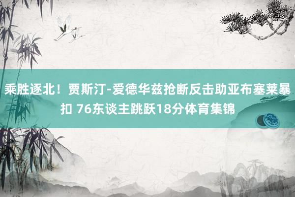 乘胜逐北！贾斯汀-爱德华兹抢断反击助亚布塞莱暴扣 76东谈主跳跃18分体育集锦