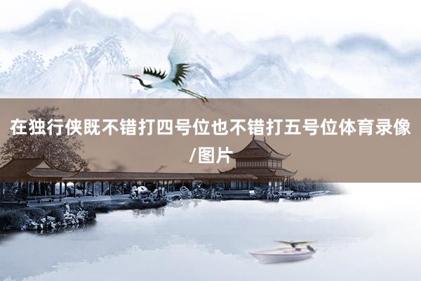 在独行侠既不错打四号位也不错打五号位体育录像/图片