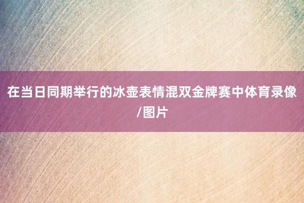 在当日同期举行的冰壶表情混双金牌赛中体育录像/图片
