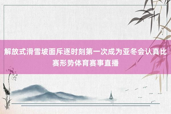 解放式滑雪坡面斥逐时刻第一次成为亚冬会认真比赛形势体育赛事直播