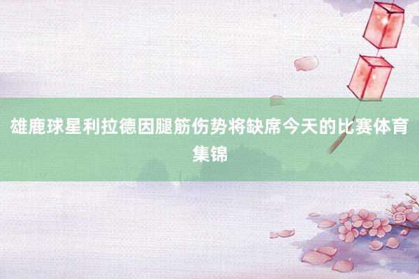 雄鹿球星利拉德因腿筋伤势将缺席今天的比赛体育集锦