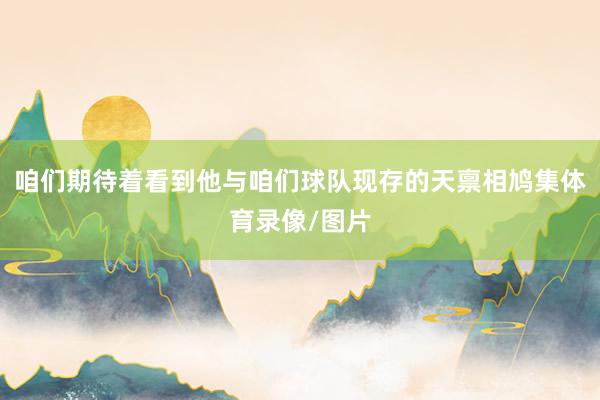 咱们期待着看到他与咱们球队现存的天禀相鸠集体育录像/图片