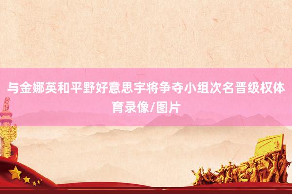 与金娜英和平野好意思宇将争夺小组次名晋级权体育录像/图片