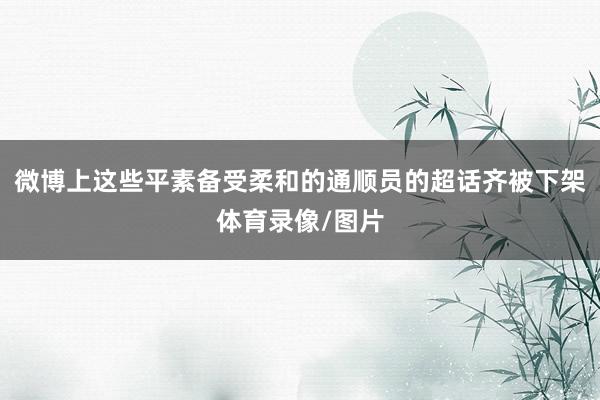微博上这些平素备受柔和的通顺员的超话齐被下架体育录像/图片