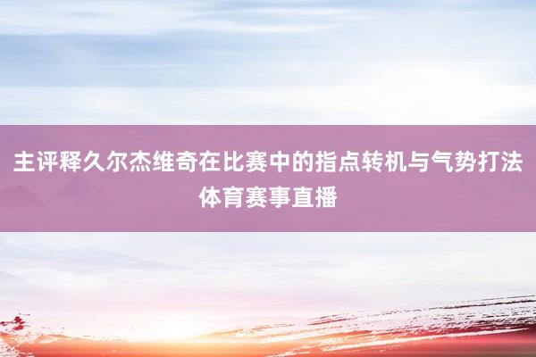 主评释久尔杰维奇在比赛中的指点转机与气势打法体育赛事直播