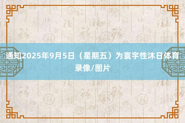 通知2025年9月5日（星期五）为寰宇性沐日体育录像/图片