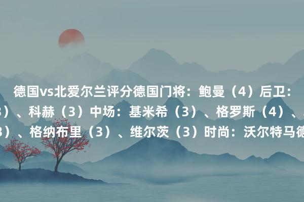 德国vs北爱尔兰评分德国门将：鲍曼（4）后卫：吕迪格（5）、安东（3）、科赫（3）中场：基米希（3）、格罗斯（4）、勒威林（3）、劳姆（3）、格纳布里（3）、维尔茨（3）时尚：沃尔特马德（5）替补：阿米里（1）、拜尔（3）、格雷茨卡（3）北爱尔兰门将：法雷尔（5）后卫：托奥（4）、帕特里克（3）、休姆（4）中场：德文尼（4）、麦卡恩（4）、查尔斯（4）、布拉德利（4）、艾萨克-普莱斯（3）、加尔布