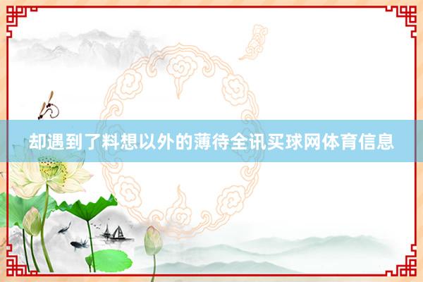 却遇到了料想以外的薄待全讯买球网体育信息
