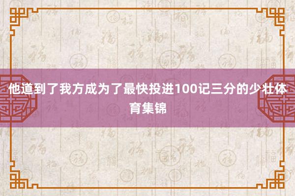 他道到了我方成为了最快投进100记三分的少壮体育集锦