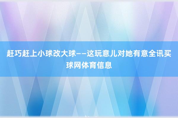 赶巧赶上小球改大球——这玩意儿对她有意全讯买球网体育信息