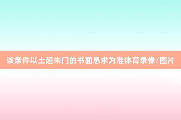 该条件以土超朱门的书面恳求为准体育录像/图片