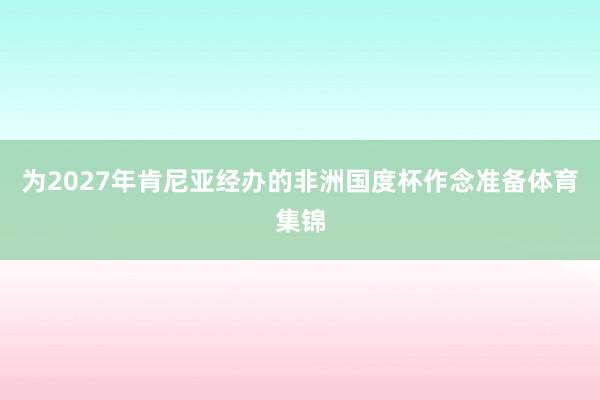 为2027年肯尼亚经办的非洲国度杯作念准备体育集锦
