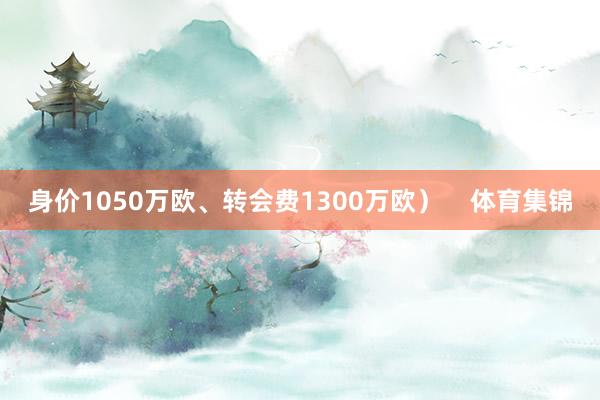 身价1050万欧、转会费1300万欧）    体育集锦