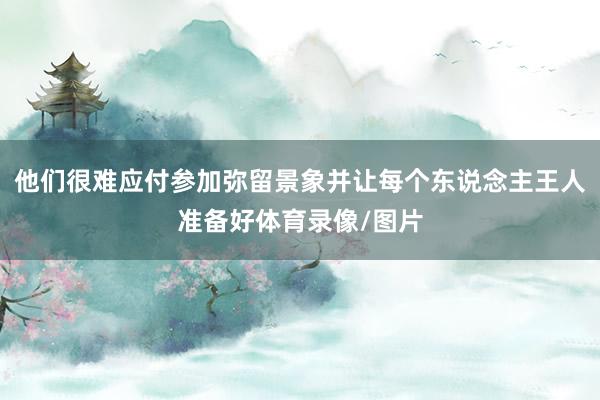他们很难应付参加弥留景象并让每个东说念主王人准备好体育录像/图片